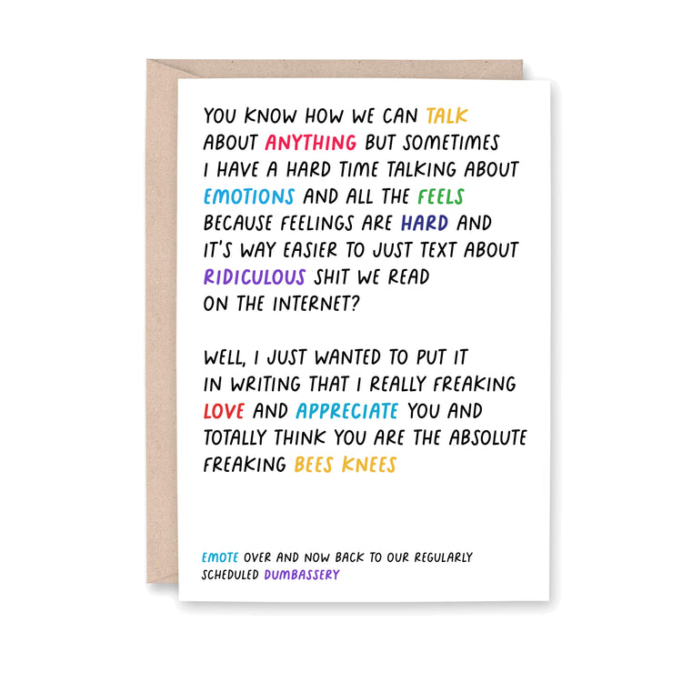 Greeting card that reads "You know how we can talk about anything but sometimes I have a hard time talking about emotions and all the feels because feelign are hard and it's way easier to just text about ridiculous shit we read on the internet? Well, I just wanted to put it in writing that I really freaking love and appreciate you and totally think you are the absolute freaking bees knees. Emote over and now back to our regularly scheduled dumbassery."